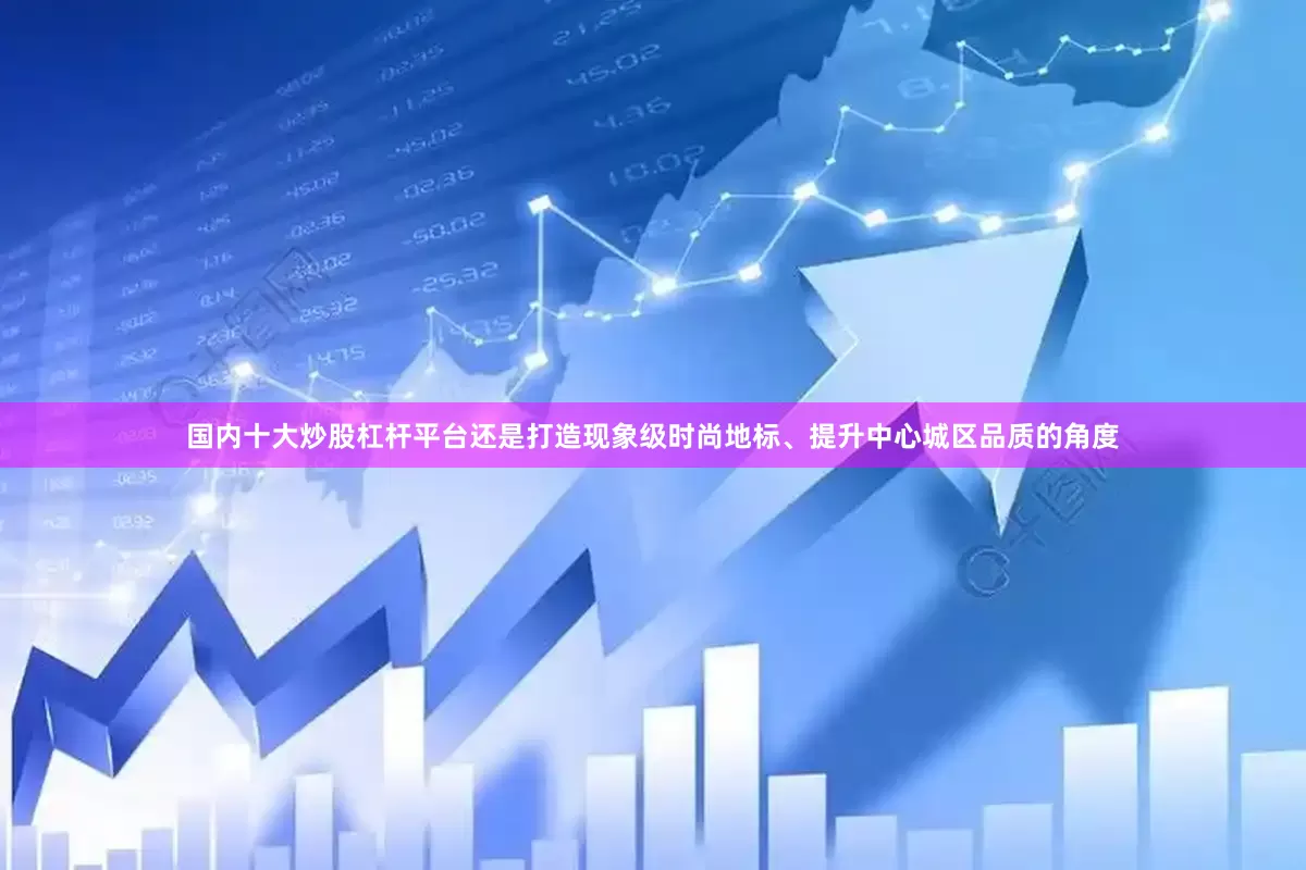 国内十大炒股杠杆平台还是打造现象级时尚地标、提升中心城区品质的角度