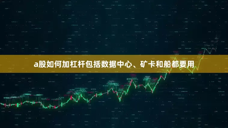 a股如何加杠杆包括数据中心、矿卡和船都要用
