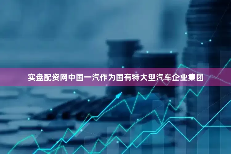 实盘配资网中国一汽作为国有特大型汽车企业集团