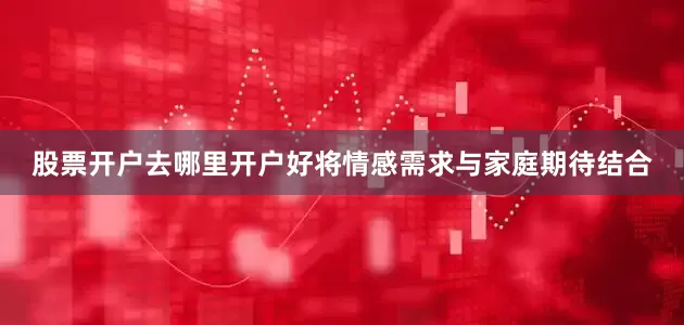 股票开户去哪里开户好将情感需求与家庭期待结合
